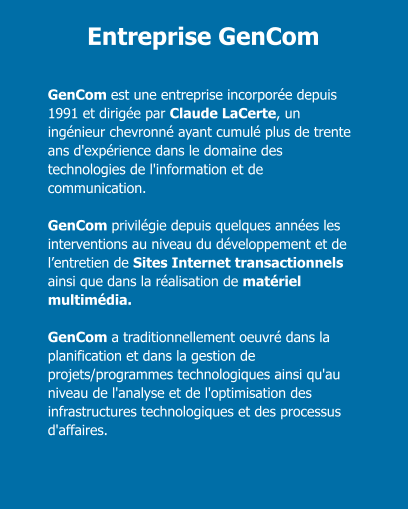 Entreprise GenCom GenCom est une entreprise incorporée depuis 1991 et dirigée par Claude LaCerte, un ingénieur chevronné ayant cumulé plus de trente ans d'expérience dans le domaine des technologies de l'information et de communication.  GenCom privilégie depuis quelques années les interventions au niveau du développement et de l’entretien de Sites Internet transactionnels ainsi que dans la réalisation de matériel multimédia.  GenCom a traditionnellement oeuvré dans la planification et dans la gestion de projets/programmes technologiques ainsi qu'au niveau de l'analyse et de l'optimisation des infrastructures technologiques et des processus d'affaires.